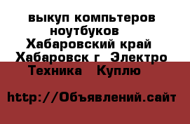 выкуп компьтеров/ноутбуков. - Хабаровский край, Хабаровск г. Электро-Техника » Куплю   